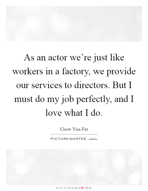 As an actor we're just like workers in a factory, we provide our services to directors. But I must do my job perfectly, and I love what I do. Picture Quote #1