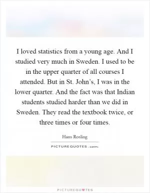 I loved statistics from a young age. And I studied very much in Sweden. I used to be in the upper quarter of all courses I attended. But in St. John’s, I was in the lower quarter. And the fact was that Indian students studied harder than we did in Sweden. They read the textbook twice, or three times or four times Picture Quote #1