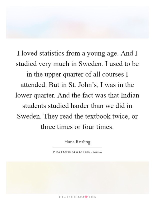 I loved statistics from a young age. And I studied very much in Sweden. I used to be in the upper quarter of all courses I attended. But in St. John's, I was in the lower quarter. And the fact was that Indian students studied harder than we did in Sweden. They read the textbook twice, or three times or four times. Picture Quote #1