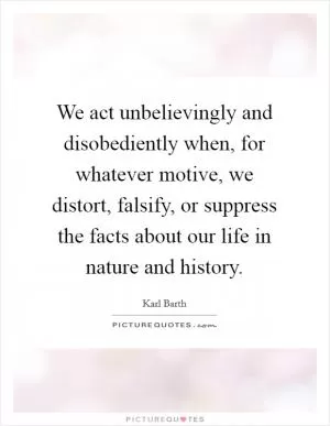 We act unbelievingly and disobediently when, for whatever motive, we distort, falsify, or suppress the facts about our life in nature and history Picture Quote #1