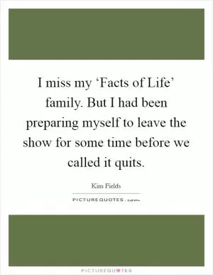 I miss my ‘Facts of Life’ family. But I had been preparing myself to leave the show for some time before we called it quits Picture Quote #1