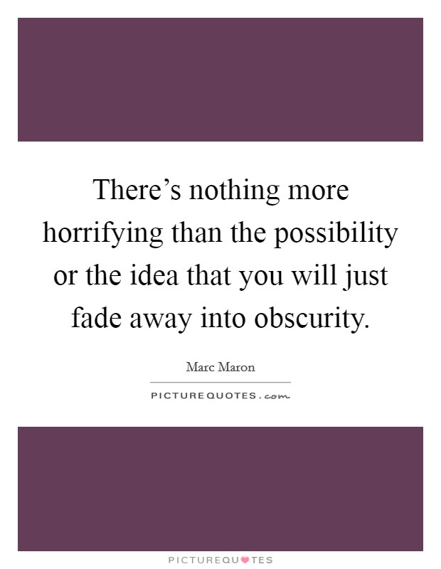 There's nothing more horrifying than the possibility or the idea that you will just fade away into obscurity. Picture Quote #1
