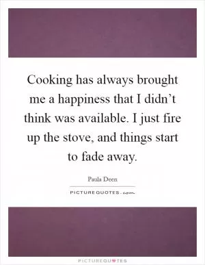 Cooking has always brought me a happiness that I didn’t think was available. I just fire up the stove, and things start to fade away Picture Quote #1