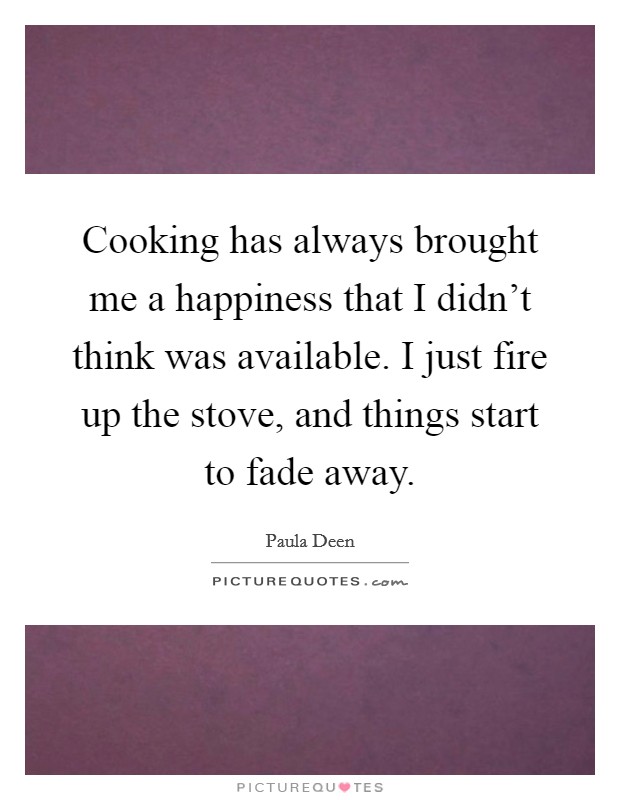 Cooking has always brought me a happiness that I didn't think was available. I just fire up the stove, and things start to fade away. Picture Quote #1