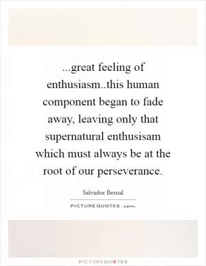 ...great feeling of enthusiasm..this human component began to fade away, leaving only that supernatural enthusisam which must always be at the root of our perseverance Picture Quote #1