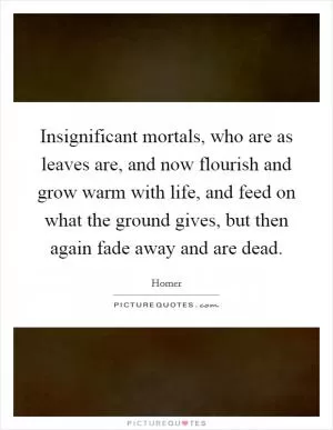 Insignificant mortals, who are as leaves are, and now flourish and grow warm with life, and feed on what the ground gives, but then again fade away and are dead Picture Quote #1