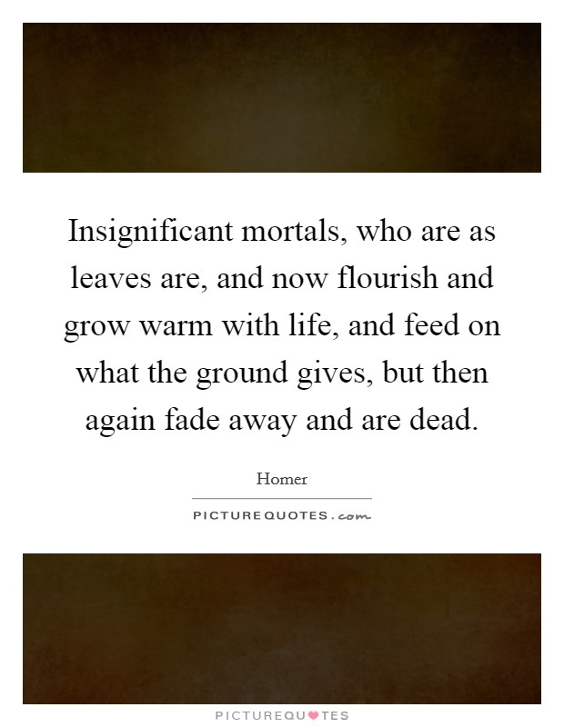 Insignificant mortals, who are as leaves are, and now flourish and grow warm with life, and feed on what the ground gives, but then again fade away and are dead. Picture Quote #1