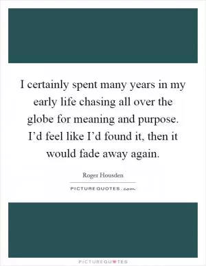 I certainly spent many years in my early life chasing all over the globe for meaning and purpose. I’d feel like I’d found it, then it would fade away again Picture Quote #1