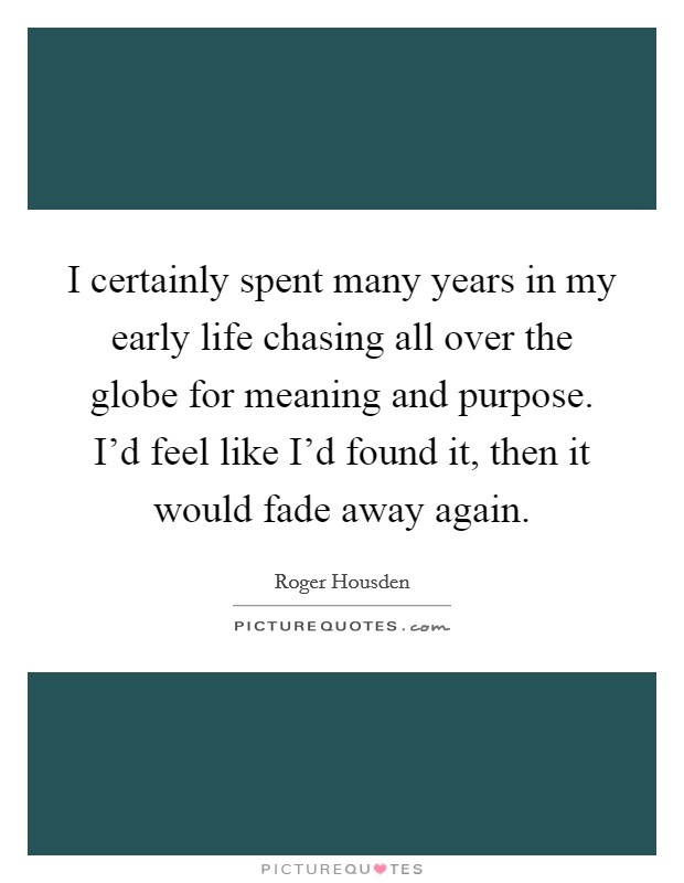 I certainly spent many years in my early life chasing all over the globe for meaning and purpose. I'd feel like I'd found it, then it would fade away again. Picture Quote #1