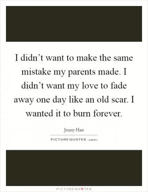 I didn’t want to make the same mistake my parents made. I didn’t want my love to fade away one day like an old scar. I wanted it to burn forever Picture Quote #1