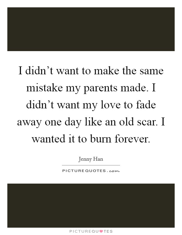 I didn't want to make the same mistake my parents made. I didn't want my love to fade away one day like an old scar. I wanted it to burn forever. Picture Quote #1
