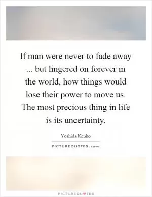If man were never to fade away ... but lingered on forever in the world, how things would lose their power to move us. The most precious thing in life is its uncertainty Picture Quote #1