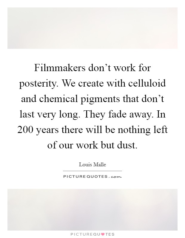 Filmmakers don't work for posterity. We create with celluloid and chemical pigments that don't last very long. They fade away. In 200 years there will be nothing left of our work but dust. Picture Quote #1