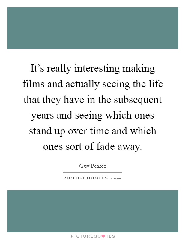 It's really interesting making films and actually seeing the life that they have in the subsequent years and seeing which ones stand up over time and which ones sort of fade away. Picture Quote #1