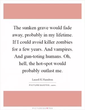 The sunken grave would fade away, probably in my lifetime. If I could avoid killer zombies for a few years. And vampires. And gun-toting humans. Oh, hell, the hot-spot would probably outlast me Picture Quote #1