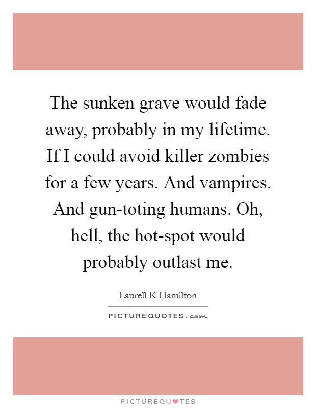 The sunken grave would fade away, probably in my lifetime. If I could avoid killer zombies for a few years. And vampires. And gun-toting humans. Oh, hell, the hot-spot would probably outlast me. Picture Quote #1