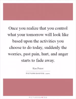 Once you realize that you control what your tomorrow will look like based upon the activities you choose to do today, suddenly the worries, past pain, hurt, and anger starts to fade away Picture Quote #1
