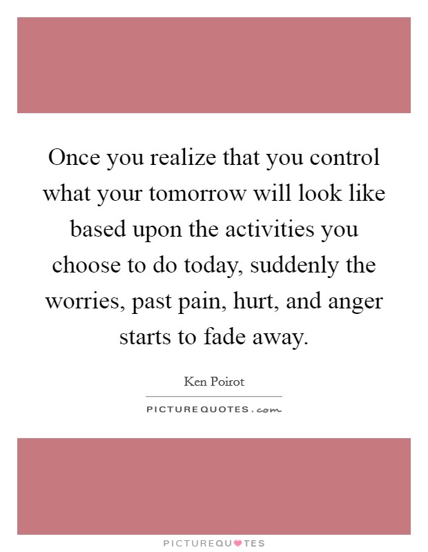 Once you realize that you control what your tomorrow will look like based upon the activities you choose to do today, suddenly the worries, past pain, hurt, and anger starts to fade away. Picture Quote #1
