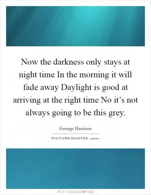 Now the darkness only stays at night time In the morning it will fade away Daylight is good at arriving at the right time No it’s not always going to be this grey Picture Quote #1