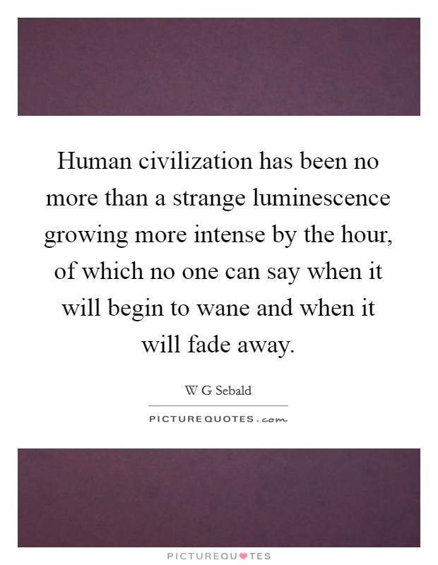 Human civilization has been no more than a strange luminescence growing more intense by the hour, of which no one can say when it will begin to wane and when it will fade away. Picture Quote #1