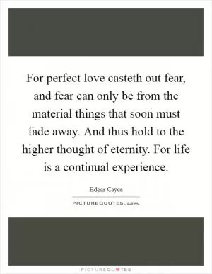For perfect love casteth out fear, and fear can only be from the material things that soon must fade away. And thus hold to the higher thought of eternity. For life is a continual experience Picture Quote #1