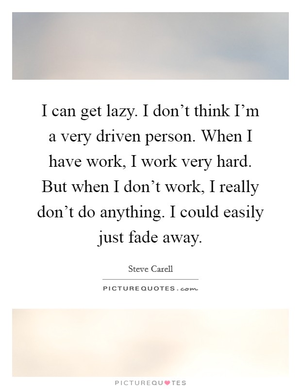 I can get lazy. I don't think I'm a very driven person. When I have work, I work very hard. But when I don't work, I really don't do anything. I could easily just fade away. Picture Quote #1