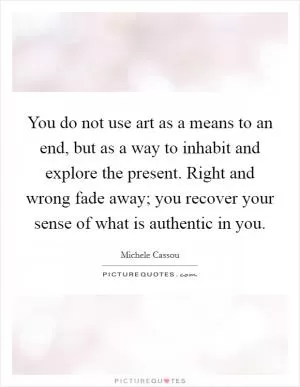 You do not use art as a means to an end, but as a way to inhabit and explore the present. Right and wrong fade away; you recover your sense of what is authentic in you Picture Quote #1
