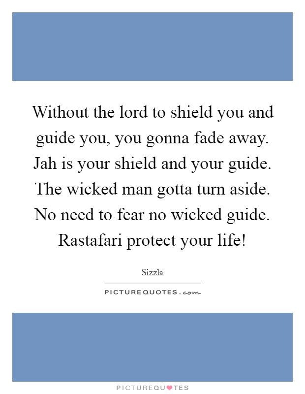 Without the lord to shield you and guide you, you gonna fade away. Jah is your shield and your guide. The wicked man gotta turn aside. No need to fear no wicked guide. Rastafari protect your life! Picture Quote #1