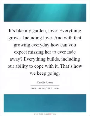 It’s like my garden, love. Everything grows. Including love. And with that growing everyday how can you expect missing her to ever fade away? Everything builds, including our ability to cope with it. That’s how we keep going Picture Quote #1