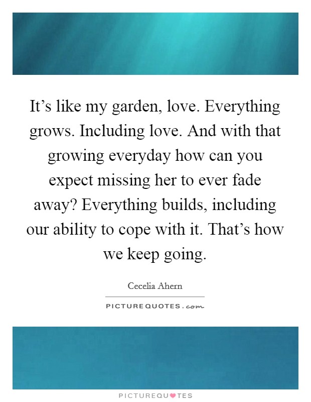 It's like my garden, love. Everything grows. Including love. And with that growing everyday how can you expect missing her to ever fade away? Everything builds, including our ability to cope with it. That's how we keep going. Picture Quote #1