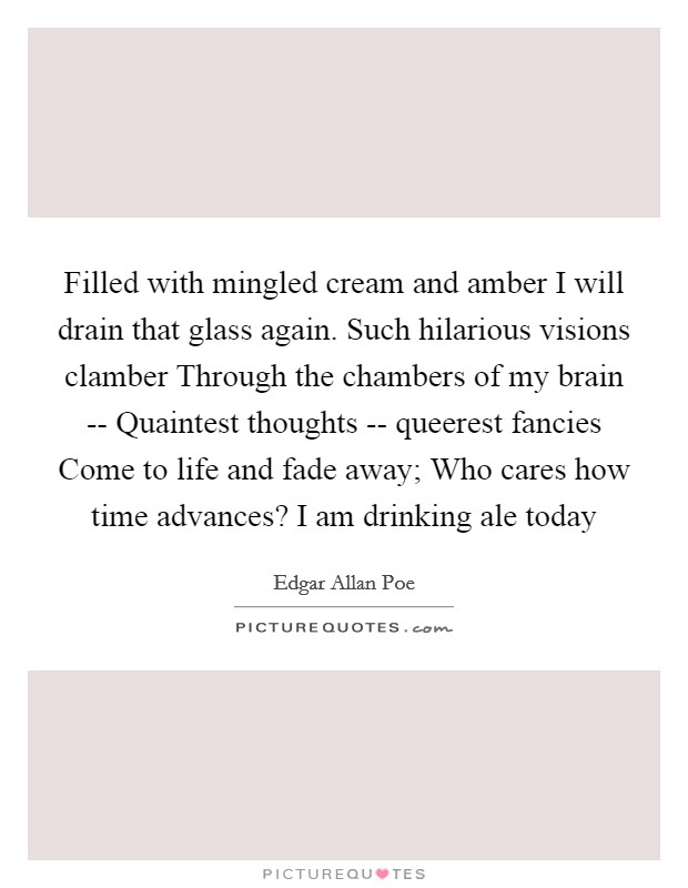Filled with mingled cream and amber I will drain that glass again. Such hilarious visions clamber Through the chambers of my brain -- Quaintest thoughts -- queerest fancies Come to life and fade away; Who cares how time advances? I am drinking ale today Picture Quote #1