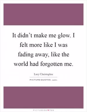 It didn’t make me glow. I felt more like I was fading away, like the world had forgotten me Picture Quote #1