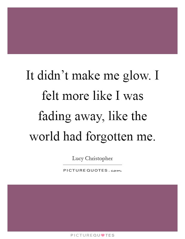 It didn't make me glow. I felt more like I was fading away, like the world had forgotten me. Picture Quote #1