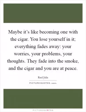 Maybe it’s like becoming one with the cigar. You lose yourself in it; everything fades away: your worries, your problems, your thoughts. They fade into the smoke, and the cigar and you are at peace Picture Quote #1
