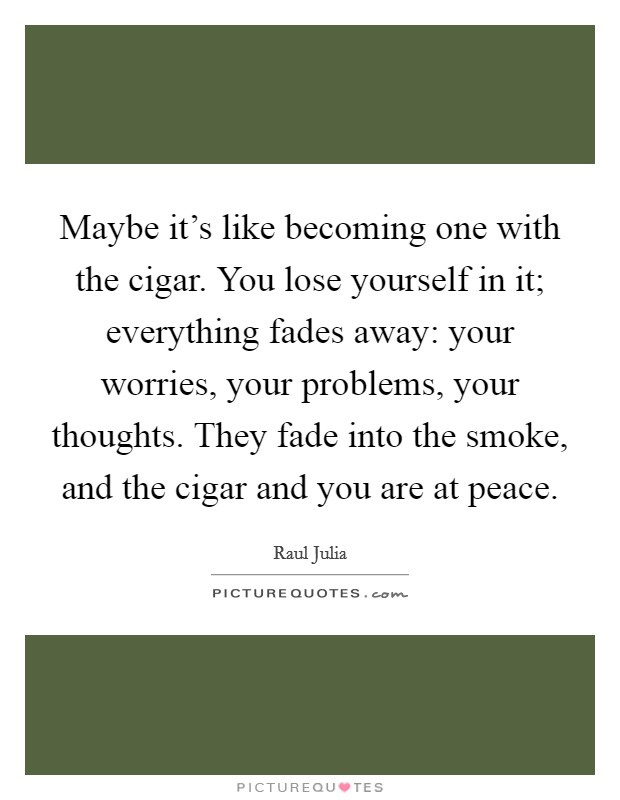 Maybe it's like becoming one with the cigar. You lose yourself in it; everything fades away: your worries, your problems, your thoughts. They fade into the smoke, and the cigar and you are at peace. Picture Quote #1