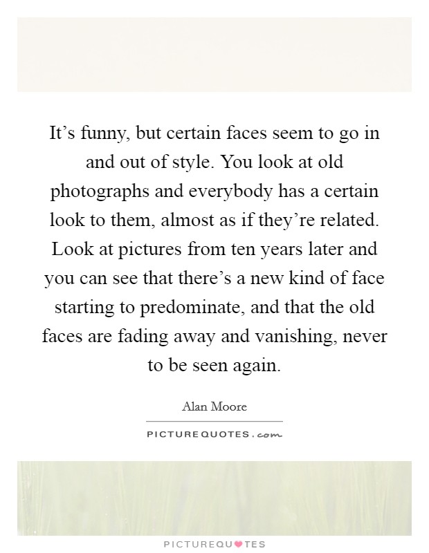 It's funny, but certain faces seem to go in and out of style. You look at old photographs and everybody has a certain look to them, almost as if they're related. Look at pictures from ten years later and you can see that there's a new kind of face starting to predominate, and that the old faces are fading away and vanishing, never to be seen again. Picture Quote #1