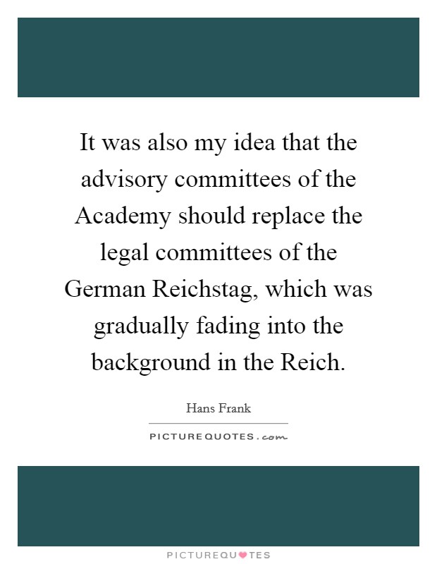 It was also my idea that the advisory committees of the Academy should replace the legal committees of the German Reichstag, which was gradually fading into the background in the Reich. Picture Quote #1