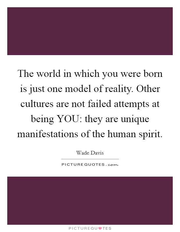 The world in which you were born is just one model of reality. Other cultures are not failed attempts at being YOU: they are unique manifestations of the human spirit. Picture Quote #1