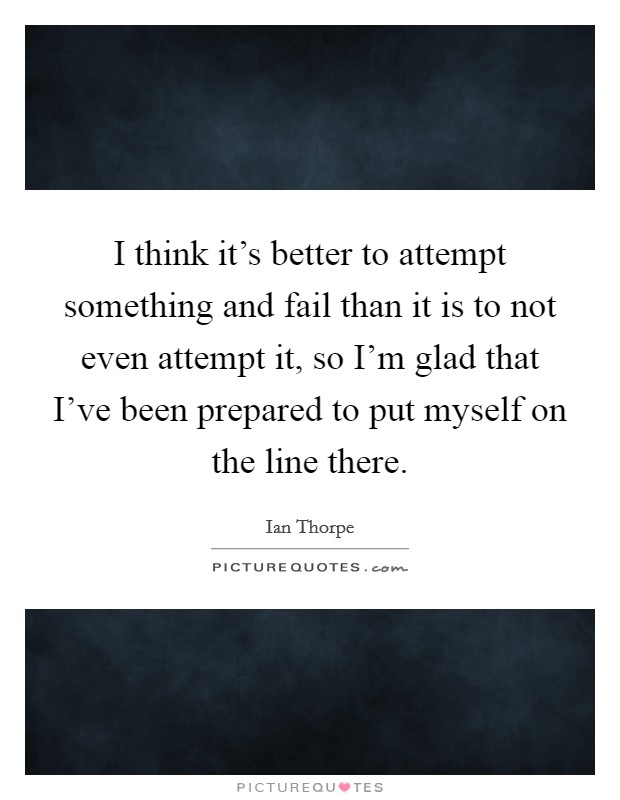 I think it's better to attempt something and fail than it is to not even attempt it, so I'm glad that I've been prepared to put myself on the line there. Picture Quote #1