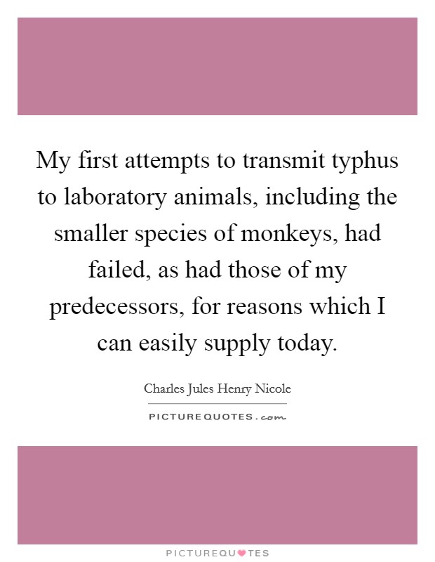 My first attempts to transmit typhus to laboratory animals, including the smaller species of monkeys, had failed, as had those of my predecessors, for reasons which I can easily supply today. Picture Quote #1