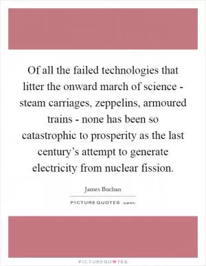 Of all the failed technologies that litter the onward march of science - steam carriages, zeppelins, armoured trains - none has been so catastrophic to prosperity as the last century’s attempt to generate electricity from nuclear fission Picture Quote #1