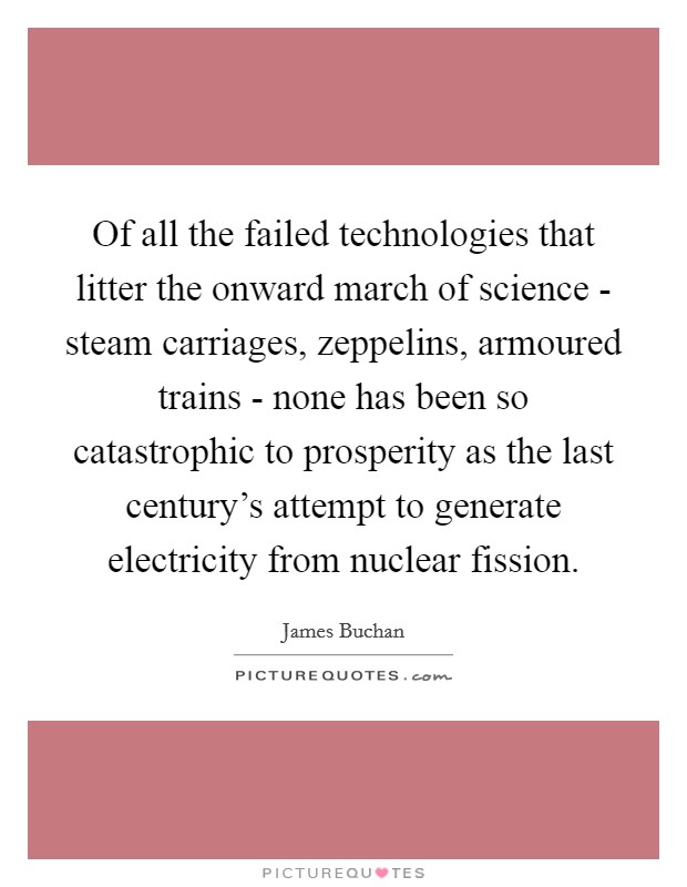 Of all the failed technologies that litter the onward march of science - steam carriages, zeppelins, armoured trains - none has been so catastrophic to prosperity as the last century's attempt to generate electricity from nuclear fission. Picture Quote #1