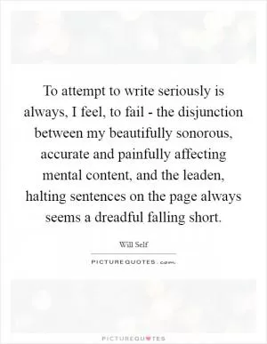 To attempt to write seriously is always, I feel, to fail - the disjunction between my beautifully sonorous, accurate and painfully affecting mental content, and the leaden, halting sentences on the page always seems a dreadful falling short Picture Quote #1