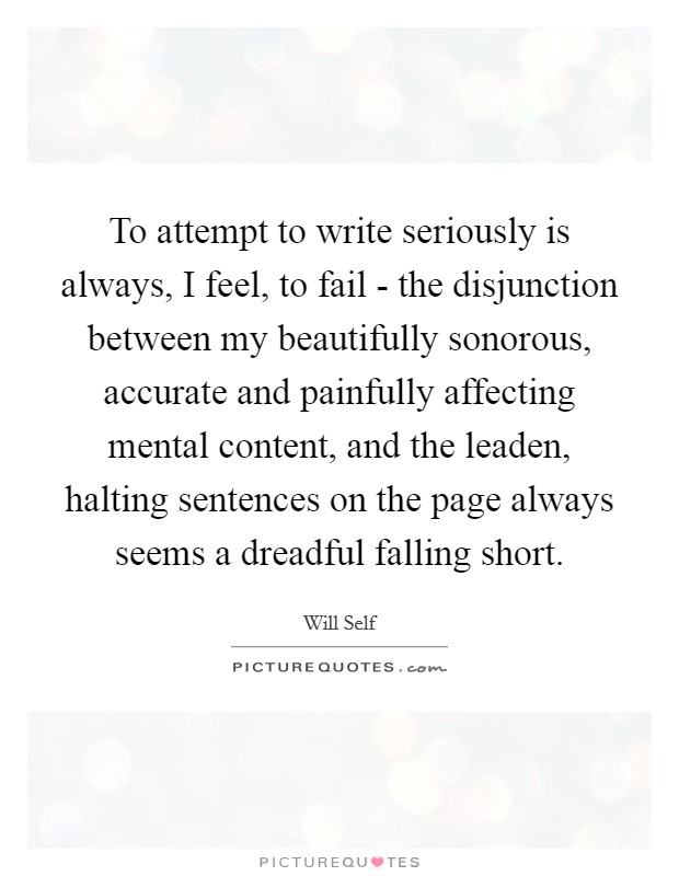 To attempt to write seriously is always, I feel, to fail - the disjunction between my beautifully sonorous, accurate and painfully affecting mental content, and the leaden, halting sentences on the page always seems a dreadful falling short. Picture Quote #1