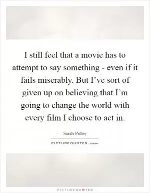 I still feel that a movie has to attempt to say something - even if it fails miserably. But I’ve sort of given up on believing that I’m going to change the world with every film I choose to act in Picture Quote #1