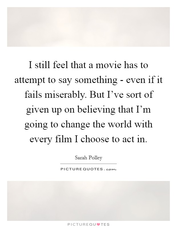 I still feel that a movie has to attempt to say something - even if it fails miserably. But I've sort of given up on believing that I'm going to change the world with every film I choose to act in. Picture Quote #1