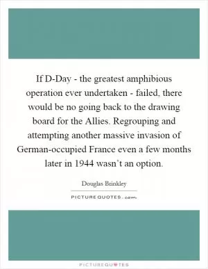 If D-Day - the greatest amphibious operation ever undertaken - failed, there would be no going back to the drawing board for the Allies. Regrouping and attempting another massive invasion of German-occupied France even a few months later in 1944 wasn’t an option Picture Quote #1