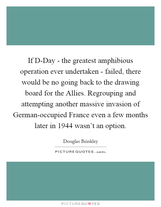 If D-Day - the greatest amphibious operation ever undertaken - failed, there would be no going back to the drawing board for the Allies. Regrouping and attempting another massive invasion of German-occupied France even a few months later in 1944 wasn't an option. Picture Quote #1