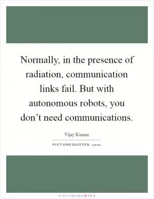 Normally, in the presence of radiation, communication links fail. But with autonomous robots, you don’t need communications Picture Quote #1