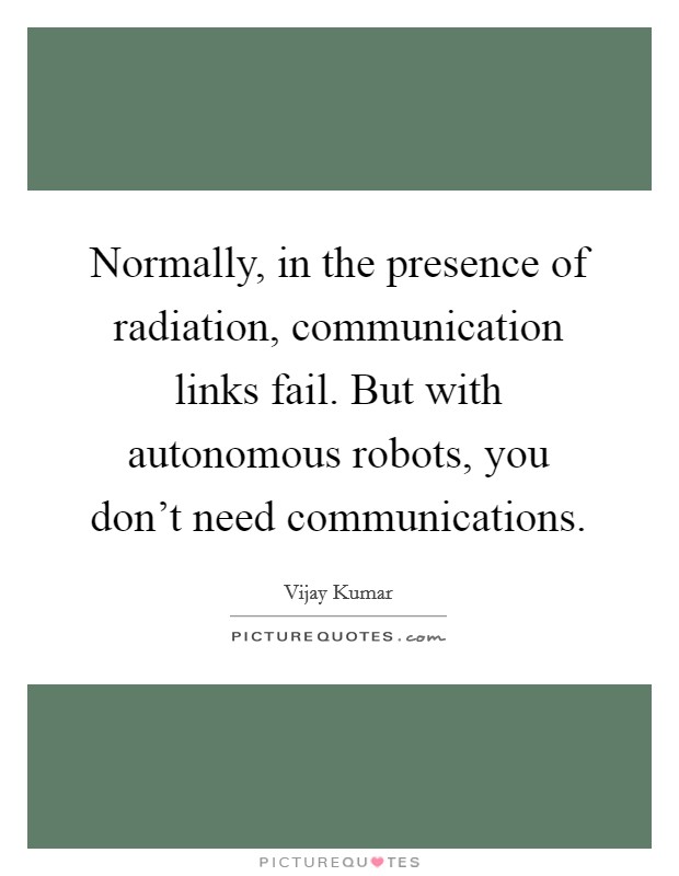 Normally, in the presence of radiation, communication links fail. But with autonomous robots, you don't need communications. Picture Quote #1